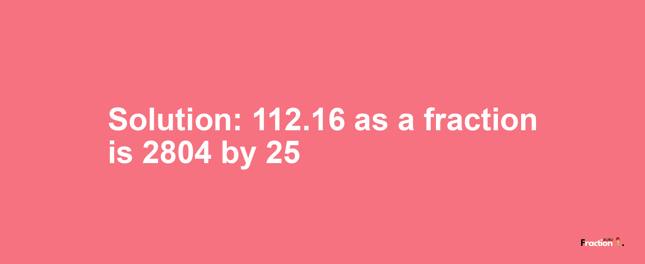 Solution:112.16 as a fraction is 2804/25